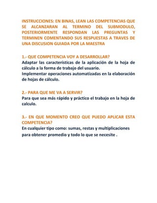 INSTRUCCIONES: EN BINAS, LEAN LAS COMPETENCIAS QUE
SE ALCANZARAN AL TERMINO DEL SUBMODULO,
POSTERIORMENTE RESPONDAN LAS PREGUNTAS Y
TERMINEN COMENTANDO SUS RESPUESTAS A TRAVES DE
UNA DISCUSION GUIADA POR LA MAESTRA
1.- QUE COMPETENCIA VOY A DESARROLLAR?
Adaptar las características de la aplicación de la hoja de
cálculo a la forma de trabajo del usuario.
Implementar operaciones automatizadas en la elaboración
de hojas de cálculo.
2.- PARA QUE ME VA A SERVIR?
Para que sea más rápido y práctico el trabajo en la hoja de
calculo.
3.- EN QUE MOMENTO CREO QUE PUEDO APLICAR ESTA
COMPETENCIA?
En cualquier tipo como: sumas, restas y multiplicaciones
para obtener promedio y todo lo que se necesite .
 