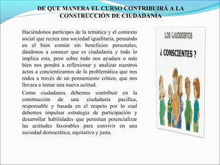 DE QUE MANERA EL CURSO CONTRIBUIRÁ A LA
CONSTRUCCIÓN DE CIUDADANÍA
Haciéndonos partícipes de la temática y el contexto
social que recrea una sociedad igualitaria, pensando
en el bien común sin beneficios personales,
dándonos a conocer que es ciudadanía y todo lo
implica esta, pero sobre todo nos ayudara o más
bien nos pondrá a reflexionar y analizar nuestros
actos a concientizarnos de la problemática que nos
rodea a través de un pensamiento crítico, que nos
llevara a tomar una nueva actitud.
Como ciudadanos debemos contribuir en la
construcción de una ciudadanía pacifica,
responsable y basada en el respeto por lo cual
debemos impulsar estrategia de participación y
desarrollar habilidades que permitan potencializar
las actitudes favorables para convivir en una
sociedad democrática, equitativa y justa.

 