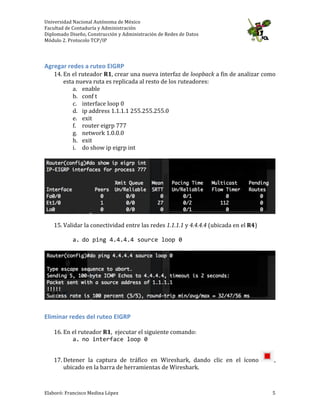 Universidad	
  Nacional	
  Autónoma	
  de	
  México	
  
Facultad	
  de	
  Contaduría	
  y	
  Administración	
  
Diplomado	
  Diseño,	
  Construcción	
  y	
  Administración	
  de	
  Redes	
  de	
  Datos	
  
Módulo	
  2.	
  Protocolo	
  TCP/IP	
  
	
  
Elaboró:	
  Francisco	
  Medina	
  López	
  	
   5	
  
	
  
Agregar	
  redes	
  a	
  ruteo	
  EIGRP	
  
14. En	
  el	
  ruteador	
  R1,	
  crear	
  una	
  nueva	
  interfaz	
  de	
  loopback	
  a	
  fin	
  de	
  analizar	
  como	
  
esta	
  nueva	
  ruta	
  es	
  replicada	
  al	
  resto	
  de	
  los	
  ruteadores:	
  
a. enable	
  
b. conf	
  t	
  
c. interface	
  loop	
  0	
  
d. ip	
  address	
  1.1.1.1	
  255.255.255.0	
  
e. exit	
  
f. router	
  eigrp	
  777	
  
g. network	
  1.0.0.0	
  
h. exit	
  
i. do	
  show	
  ip	
  eigrp	
  int	
  
	
  
	
  
	
  
15. Validar	
  la	
  conectividad	
  entre	
  las	
  redes	
  1.1.1.1	
  y	
  4.4.4.4	
  (ubicada	
  en	
  el	
  R4)	
  
	
  
a. do	
  ping	
  4.4.4.4	
  source	
  loop	
  0	
  	
  
	
  
	
  
	
  
Eliminar	
  redes	
  del	
  ruteo	
  EIGRP	
  
	
  
16. En	
  el	
  ruteador	
  R1,	
  	
  ejecutar	
  el	
  siguiente	
  comando:	
  
a. no	
  interface	
  loop	
  0	
  
	
  
17. Detener	
   la	
   captura	
   de	
   tráfico	
   en	
   Wireshark,	
   dando	
   clic	
   en	
   el	
   ícono	
   ,	
  
ubicado	
  en	
  la	
  barra	
  de	
  herramientas	
  de	
  Wireshark.	
  
 