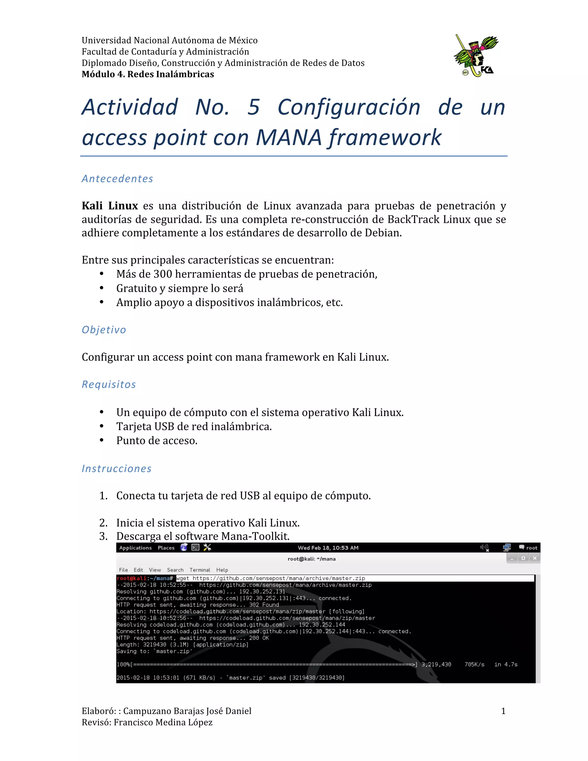 Universidad	
  Nacional	
  Autónoma	
  de	
  México	
  
Facultad	
  de	
  Contaduría	
  y	
  Administración	
  
Diplomado	
  Diseño,	
  Construcción	
  y	
  Administración	
  de	
  Redes	
  de	
  Datos	
  
Módulo	
  4.	
  Redes	
  Inalámbricas	
  
	
  
Elaboró:	
  :	
  Campuzano	
  Barajas	
  José	
  Daniel	
  	
  
Revisó:	
  Francisco	
  Medina	
  López	
   	
  
1	
  
Actividad	
   No.	
   6:	
   Configuración	
   de	
   un	
  
access	
  point	
  con	
  MANA	
  framework	
  
Antecedentes	
  
	
  
Kali	
   Linux	
   es	
   una	
   distribución	
   de	
   Linux	
   avanzada	
   para	
   pruebas	
   de	
   penetración	
   y	
  
auditorías	
  de	
  seguridad.	
  Es	
  una	
  completa	
  re-­‐construcción	
  de	
  BackTrack	
  Linux	
  que	
  se	
  
adhiere	
  completamente	
  a	
  los	
  estándares	
  de	
  desarrollo	
  de	
  Debian.	
  
	
  
Entre	
  sus	
  principales	
  características	
  se	
  encuentran:	
  
• Más	
  de	
  300	
  herramientas	
  de	
  pruebas	
  de	
  penetración,	
  
• Gratuito	
  y	
  siempre	
  lo	
  será	
  
• Amplio	
  apoyo	
  a	
  dispositivos	
  inalámbricos,	
  etc.	
  
	
  
Objetivo	
  
	
  
Configurar	
  un	
  access	
  point	
  con	
  mana	
  framework	
  en	
  Kali	
  Linux.	
  	
  
	
  
Requisitos	
  
	
  
• Un	
  equipo	
  de	
  cómputo	
  con	
  el	
  sistema	
  operativo	
  Kali	
  Linux.	
  
• Tarjeta	
  USB	
  de	
  red	
  inalámbrica.	
  	
  
• Punto	
  de	
  acceso.	
  
	
  
Instrucciones	
  
	
  
1. Conecta	
  tu	
  tarjeta	
  de	
  red	
  USB	
  al	
  equipo	
  de	
  cómputo.	
  
	
  
2. Inicia	
  el	
  sistema	
  operativo	
  Kali	
  Linux.	
  
3. Descarga	
  el	
  software	
  Mana-­‐Toolkit.	
  
	
  
 