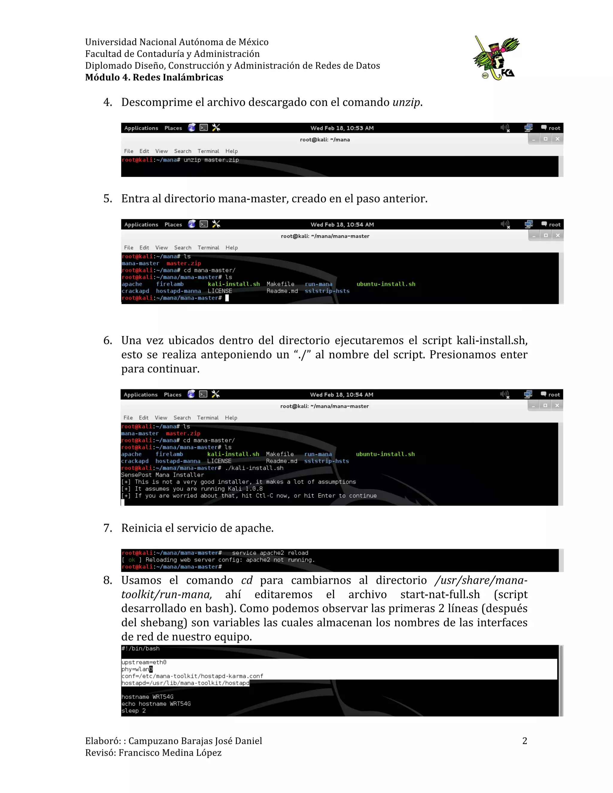 Universidad	
  Nacional	
  Autónoma	
  de	
  México	
  
Facultad	
  de	
  Contaduría	
  y	
  Administración	
  
Diplomado	
  Diseño,	
  Construcción	
  y	
  Administración	
  de	
  Redes	
  de	
  Datos	
  
Módulo	
  4.	
  Redes	
  Inalámbricas	
  
	
  
Elaboró:	
  :	
  Campuzano	
  Barajas	
  José	
  Daniel	
  	
  
Revisó:	
  Francisco	
  Medina	
  López	
   	
  
2	
  
4. Descomprime	
  el	
  archivo	
  descargado	
  con	
  el	
  comando	
  unzip.	
  
	
  
	
  
	
  
5. Entra	
  al	
  directorio	
  mana-­‐master,	
  creado	
  en	
  el	
  paso	
  anterior.	
  
	
  
	
  
	
  
	
  
6. Una	
   vez	
   ubicados	
   dentro	
   del	
   directorio	
   ejecutaremos	
   el	
   script	
   kali-­‐install.sh,	
  
esto	
  se	
  realiza	
  anteponiendo	
  un	
  “./”	
  al	
  nombre	
  del	
  script.	
  Presionamos	
  enter	
  
para	
  continuar.	
  
	
  
	
  
	
  
7. Reinicia	
  el	
  servicio	
  de	
  apache.	
  
	
  
	
  
8. Usamos	
   el	
   comando	
   cd	
   para	
   cambiarnos	
   al	
   directorio	
   /usr/share/mana-­‐
toolkit/run-­‐mana,	
   ahí	
   editaremos	
   el	
   archivo	
   start-­‐nat-­‐full.sh	
   (script	
  
desarrollado	
  en	
  bash).	
  Como	
  podemos	
  observar	
  las	
  primeras	
  2	
  líneas	
  (después	
  
del	
  shebang)	
  son	
  variables	
  las	
  cuales	
  almacenan	
  los	
  nombres	
  de	
  las	
  interfaces	
  
de	
  red	
  de	
  nuestro	
  equipo.	
  
	
  
	
  
	
  
	
  
	
  
 