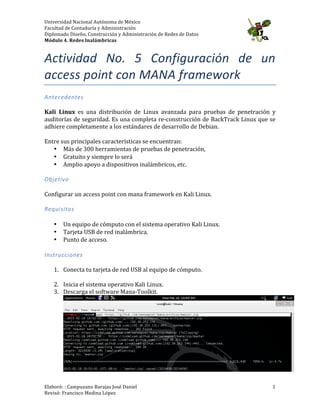 Universidad	
  Nacional	
  Autónoma	
  de	
  México	
  
Facultad	
  de	
  Contaduría	
  y	
  Administración	
  
Diplomado	
  Diseño,	
  Construcción	
  y	
  Administración	
  de	
  Redes	
  de	
  Datos	
  
Módulo	
  4.	
  Redes	
  Inalámbricas	
  
	
  
Elaboró:	
  :	
  Campuzano	
  Barajas	
  José	
  Daniel	
  	
  
Revisó:	
  Francisco	
  Medina	
  López	
   	
  
1	
  
Actividad	
   No.	
   6:	
   Configuración	
   de	
   un	
  
access	
  point	
  con	
  MANA	
  framework	
  
Antecedentes	
  
	
  
Kali	
   Linux	
   es	
   una	
   distribución	
   de	
   Linux	
   avanzada	
   para	
   pruebas	
   de	
   penetración	
   y	
  
auditorías	
  de	
  seguridad.	
  Es	
  una	
  completa	
  re-­‐construcción	
  de	
  BackTrack	
  Linux	
  que	
  se	
  
adhiere	
  completamente	
  a	
  los	
  estándares	
  de	
  desarrollo	
  de	
  Debian.	
  
	
  
Entre	
  sus	
  principales	
  características	
  se	
  encuentran:	
  
• Más	
  de	
  300	
  herramientas	
  de	
  pruebas	
  de	
  penetración,	
  
• Gratuito	
  y	
  siempre	
  lo	
  será	
  
• Amplio	
  apoyo	
  a	
  dispositivos	
  inalámbricos,	
  etc.	
  
	
  
Objetivo	
  
	
  
Configurar	
  un	
  access	
  point	
  con	
  mana	
  framework	
  en	
  Kali	
  Linux.	
  	
  
	
  
Requisitos	
  
	
  
• Un	
  equipo	
  de	
  cómputo	
  con	
  el	
  sistema	
  operativo	
  Kali	
  Linux.	
  
• Tarjeta	
  USB	
  de	
  red	
  inalámbrica.	
  	
  
• Punto	
  de	
  acceso.	
  
	
  
Instrucciones	
  
	
  
1. Conecta	
  tu	
  tarjeta	
  de	
  red	
  USB	
  al	
  equipo	
  de	
  cómputo.	
  
	
  
2. Inicia	
  el	
  sistema	
  operativo	
  Kali	
  Linux.	
  
3. Descarga	
  el	
  software	
  Mana-­‐Toolkit.	
  
	
  
 