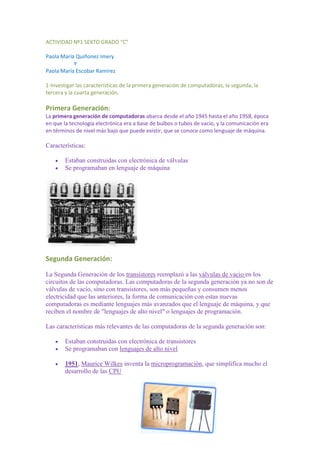 ACTIVIDAD Nº1 SEXTO GRADO “C”<br />Paola María Quiñonez Imery <br />                     Y  <br />Paola María Escobar Ramírez<br />1-Investigar las características de la primera generación de computadoras, la segunda, la tercera y la cuarta generación.<br />Primera Generación: <br />La primera generación de computadoras abarca desde el año 1945 hasta el año 1958, época en que la tecnología electrónica era a base de bulbos o tubos de vacío, y la comunicación era en términos de nivel más bajo que puede existir, que se conoce como lenguaje de máquina.<br />Características:<br />Estaban construidas con electrónica de válvulas<br />Se programaban en lenguaje de máquina<br />Segunda Generación:<br />La Segunda Generación de los transistores reemplazó a las válvulas de vacio en los circuitos de las computadoras. Las computadoras de la segunda generación ya no son de válvulas de vacío, sino con transistores, son más pequeñas y consumen menos electricidad que las anteriores, la forma de comunicación con estas nuevas computadoras es mediante lenguajes más avanzados que el lenguaje de máquina, y que reciben el nombre de quot;
lenguajes de alto nivelquot;
 o lenguajes de programación.<br />Las características más relevantes de las computadoras de la segunda generación son:<br />Estaban construidas con electrónica de transistores<br />Se programaban con lenguajes de alto nivel<br />1951, Maurice Wilkes inventa la microprogramación, que simplifica mucho el desarrollo de las CPU<br />2244090-4445<br />Tercera Generación:<br />Empezaron a empaquetarse varios transistores diminutos y otros componentes electrónicos en un solo chip o encapsulado, que contenía en su interior un circuito completo: un amplificador, un oscilador, o una puerta lógica. Naturalmente, con estos chips (circuitos integrados) era mucho más fácil montar aparatos complicados: receptores de radio o televisión y computadoras.<br />En 1965, IBM anunció el primer grupo de máquinas construidas con circuitos integrados, que recibió el nombre de serie 360.<br />1691640523240Estas computadoras de tercera generación sustituyeron totalmente a los de segunda, introduciendo una forma de programar que aún se mantiene en las grandes computadoras actuales.<br />Cuarta Generación:<br />La denominada Cuarta Generación (1971-1988) es el producto del micro miniaturización de los circuitos electrónicos. El tamaño reducido del microprocesador de chips hizo posible la creación de las computadoras personales (PC). Hoy en día las tecnologías LSI (Integración a gran escala) y VLSI (integración a muy gran escala) permiten que cientos de miles de componentes electrónicos se almacenen en un chip. Usando VLSI, un fabricante puede hacer que una computadora pequeña rivalice con una computadora de la primera generación que ocupaba un cuarto completo. Hicieron su gran debut las microcomputadoras.<br />112014042545<br />Quinta Generación:<br />La quinta generación de computadoras, también conocida por sus siglas en inglés, FGCS (de Fifth Generation Computer Systems) fue un ambicioso proyecto lanzado por Japón a finales de la década de 1970. Su objetivo era el desarrollo de una nueva clase de computadoras que utilizarían técnicas y tecnologías de inteligencia artificial tanto en el plano del hardware como del software,  usando el lenguaje PROLOG al nivel del lenguaje de máquina y serían capaces de resolver problemas complejos, como la traducción automática de una lengua natural a otra (del japonés al inglés, por ejemplo).<br />