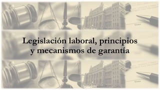Legislación laboral, principios
y mecanismos de garantía
 