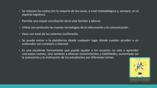 • Se reducen los costes (en la mayoría de los casos, a nivel metodológico y, siempre, en el
aspecto logístico).
• Permite una mayor conciliación de la vida familiar y laboral.
• Utiliza con profusión las nuevas tecnologías de la información y la comunicación.
• Hace uso total de los sistemas multimedia.
• Se puede entrar a la plataforma desde cualquier lugar donde puedan acceder a un
ordenador con conexión a Internet.
• Es una excelente herramienta que puede ayudar a los usuarios no solo a aprender
conceptos nuevos, sino también a afianzar conocimientos y habilidades, aumentado así
la autonomía y la motivación de los estudiantes por diferentes temas.
 