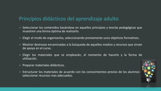 Principios didácticos del aprendizaje adulto
• Seleccionar los contenidos basándose en aquellos principios y teorías pedagógicas que
muestren una forma óptima de realizarlo.
• Elegir el modo de organizarlos, seleccionando previamente unos objetivos formativos.
• Mostrar destrezas encaminadas a la búsqueda de aquellos medios y recursos que sirvan
de apoyo en el curso.
• Elegir los materiales que se emplearán, el momento de hacerlo y la forma de
utilización.
• Preparar materiales didácticos.
• Estructurar los materiales de acuerdo con los conocimientos previos de los alumnos y
seleccionar recursos mas adecuados.
 