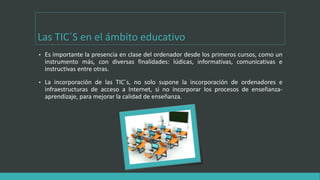 Las TIC´S en el ámbito educativo
• Es importante la presencia en clase del ordenador desde los primeros cursos, como un
instrumento más, con diversas finalidades: lúdicas, informativas, comunicativas e
instructivas entre otras.
• La incorporación de las TIC´s, no solo supone la incorporación de ordenadores e
infraestructuras de acceso a Internet, si no incorporar los procesos de enseñanza-
aprendizaje, para mejorar la calidad de enseñanza.
 