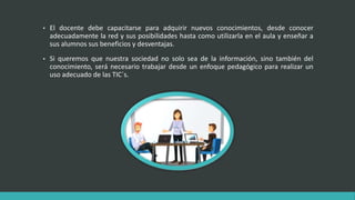 • El docente debe capacitarse para adquirir nuevos conocimientos, desde conocer
adecuadamente la red y sus posibilidades hasta como utilizarla en el aula y enseñar a
sus alumnos sus beneficios y desventajas.
• Si queremos que nuestra sociedad no solo sea de la información, sino también del
conocimiento, será necesario trabajar desde un enfoque pedagógico para realizar un
uso adecuado de las TIC´s.
 