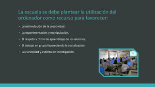 La escuela se debe plantear la utilización del
ordenador como recurso para favorecer:
• La estimulación de la creatividad.
• La experimentación y manipulación.
• El respeto y ritmo de aprendizaje de los alumnos.
• El trabajo en grupo favoreciendo la socialización.
• La curiosidad y espíritu de investigación.
 