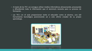 • A través de las TIC´s se consigue utilizar medios informáticos almacenando, procesando
y difundiendo toda la información que el alumno/a necesita para su proceso de
formación.
• Las TIC´s en el aula proporcionan tanto al educador como al alumno, una útil
herramienta tecnológica posicionando así a este último creador de su propio
aprendizaje.
 