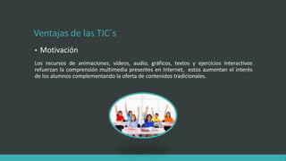 Ventajas de las TIC´s
• Motivación
Los recursos de animaciones, vídeos, audio, gráficos, textos y ejercicios interactivos
refuerzan la comprensión multimedia presentes en Internet, estos aumentan el interés
de los alumnos complementando la oferta de contenidos tradicionales.
 