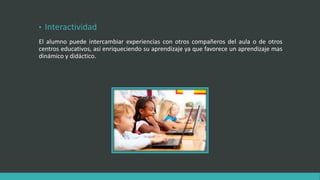 • Interactividad
El alumno puede intercambiar experiencias con otros compañeros del aula o de otros
centros educativos, así enriqueciendo su aprendizaje ya que favorece un aprendizaje mas
dinámico y didáctico.
 