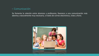 • Comunicación
Se fomenta la relación entre alumnos y profesores, favorece a una comunicación más
abierta y naturalmente muy necesaria, a través de correo electrónico, chats y foros.
 