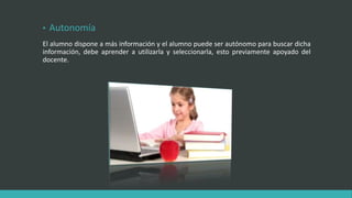 • Autonomía
El alumno dispone a más información y el alumno puede ser autónomo para buscar dicha
información, debe aprender a utilizarla y seleccionarla, esto previamente apoyado del
docente.
 