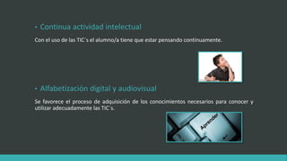 • Continua actividad intelectual
Con el uso de las TIC´s el alumno/a tiene que estar pensando continuamente.
• Alfabetización digital y audiovisual
Se favorece el proceso de adquisición de los conocimientos necesarios para conocer y
utilizar adecuadamente las TIC´s.
 