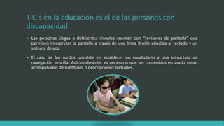 TIC´s en la educación es el de las personas con
discapacidad
• Las personas ciegas o deficientes visuales cuentan con “revisores de pantalla” que
permiten interpretar la pantalla a través de una línea Braille añadida al teclado y un
sistema de voz.
• El caso de los sordos, consiste en establecer un vocabulario y una estructura de
navegación sencilla. Adicionalmente, es necesario que los contenidos en audio vayan
acompañados de subtítulos o descripciones textuales.
 