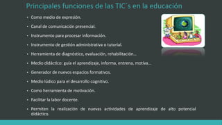 Principales funciones de las TIC´s en la educación
• Como medio de expresión.
• Canal de comunicación presencial.
• Instrumento para procesar información.
• Instrumento de gestión administrativa o tutorial.
• Herramienta de diagnóstico, evaluación, rehabilitación…
• Medio didáctico: guía el aprendizaje, informa, entrena, motiva…
• Generador de nuevos espacios formativos.
• Medio lúdico para el desarrollo cognitivo.
• Como herramienta de motivación.
• Facilitar la labor docente.
• Permiten la realización de nuevas actividades de aprendizaje de alto potencial
didáctico.
 
