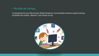 • Pérdida de tiempo
La búsqueda de una información determinada en innumerables fuentes supone tiempo
resultado del amplio “abanico” que ofrece la red.
 