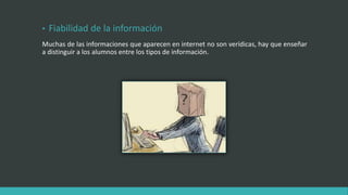 • Fiabilidad de la información
Muchas de las informaciones que aparecen en internet no son verídicas, hay que enseñar
a distinguir a los alumnos entre los tipos de información.
 