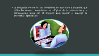 • La educación on-line es una modalidad de educación a distancia, que
utiliza las nuevas herramientas tecnológicas de la información y la
comunicación junto con el internet, para realizar el proceso de
enseñanza- aprendizaje.
 