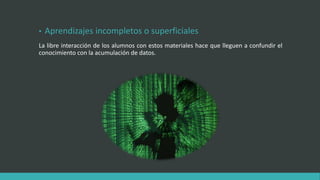 • Aprendizajes incompletos o superficiales
La libre interacción de los alumnos con estos materiales hace que lleguen a confundir el
conocimiento con la acumulación de datos.
 