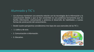 Alumnado y TIC´s
• Los alumnos mantienen una estrecha relación con las tecnologías de la información y la
comunicación debido a que se han convertido en una poderosa herramienta que les
facilita información, comunicación y potencia el desarrollo de habilidades y nuevas
formas de construcción del conocimiento.
• Desde nuestra perspectiva consideramos tres tipos de usos esenciales de las TIC´s:
• 1. Lúdico y de ocio.
• 2. Comunicación e información.
• 3. Educativo.
 