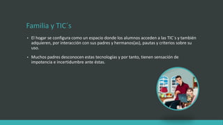 Familia y TIC´s
• El hogar se configura como un espacio donde los alumnos acceden a las TIC´s y también
adquieren, por interacción con sus padres y hermanos(as), pautas y criterios sobre su
uso.
• Muchos padres desconocen estas tecnologías y por tanto, tienen sensación de
impotencia e incertidumbre ante éstas.
 