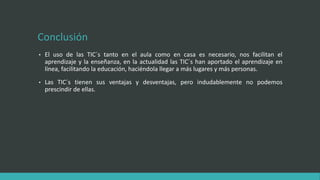 Conclusión
• El uso de las TIC´s tanto en el aula como en casa es necesario, nos facilitan el
aprendizaje y la enseñanza, en la actualidad las TIC´s han aportado el aprendizaje en
línea, facilitando la educación, haciéndola llegar a más lugares y más personas.
• Las TIC´s tienen sus ventajas y desventajas, pero indudablemente no podemos
prescindir de ellas.
 