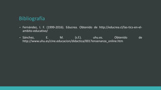 Bibliografía
• Fernández, I. F. (1999-2016). Educrea. Obtenido de http://educrea.cl/las-tics-en-el-
ambito-educativo/
• Sánchez, E. M. (s.f.). uhu.es. Obtenido de
http://www.uhu.es/cine.educacion/didactica/0017ensenanza_online.htm
 