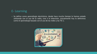 E- Learning
• Se define como aprendizaje electrónico, desde hace mucho tiempo lo hemos estado
utilizando con el uso de la radio, cine o la televisión, actualmente hoy lo definimos
como el aprendizaje basado con el uso de las redes y las TIC´s.
 