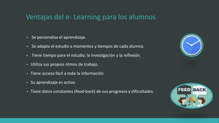 Ventajas del e- Learning para los alumnos
• Se personaliza el aprendizaje.
• Se adapta el estudio a momentos y tiempos de cada alumno.
• Tiene tiempo para el estudio, la investigación y la reflexión.
• Utiliza sus propios ritmos de trabajo.
• Tiene acceso fácil a toda la información.
• Su aprendizaje es activo
• Tiene datos constantes (feed-back) de sus progresos y dificultades.
 
