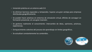 • Inmersión práctica en un entorno web 2.0.
• Se eliminan barreras espaciales y temporales. Supone una gran ventaja para empresas
distribuidas geográficamente.
• Se pueden hacer prácticas en entornos de simulación virtual, difíciles de conseguir en
formación presencial, sin una gran inversión.
• Se gestiona realmente el conocimiento: intercambio de ideas, opiniones, prácticas,
experiencias.
• Enriquecimiento colectivo del proceso de aprendizaje sin límites geográficos.
• Se actualizan constantemente los contenidos.
 