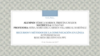 U.C.N.L.
ALUMNO: YÉSSICA MARISOL TRISTÁN CAVAZOS
MATRÍCULA: UCNL07469
PROFESORA:MTRA. MARÍA DEL CARMEN VILLARREAL MARTÍNEZ
RECURSOS Y MÉTODOS DE LA COMUNICACIÓN EN LÍNEA
ACTIVIDAD NO.10
RESUMEN CREATIVO EN PPT.
19 de Octubre del 2017
 