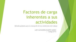 Factores de carga
inherentes a sus
actividades
Métodos globales para la evaluación de las condiciones del trabajo
LADY ALEXANDRA DUARTE MUÑOZ
• Código 6714
 