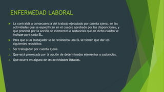 ENFERMEDAD LABORAL
 La contraída a consecuencia del trabajo ejecutado por cuenta ajena, en las
actividades que se especifican en el cuadro aprobado por las disposiciones, y
que proceda por la acción de elementos o sustancias que en dicho cuadro se
indique para cada EL.
 Para que a un trabajador se le reconozca una EL se tienen que dar los
siguientes requisitos:
1. Ser trabajador por cuenta ajena.
2. Que esté provocada por la acción de determinados elementos o sustancias.
3. Que ocurra en alguna de las actividades listadas.
 