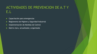 ACTIVIDADES DE PREVENCION DE A.T Y
E.L
 Capacitación para emergencias
 Reglamento de Higiene y Seguridad Industrial
 Implementación de Medidas de Control
 Matriz clara, actualizada y organizada
 