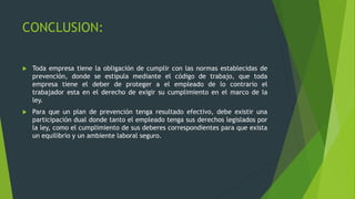 CONCLUSION:
 Toda empresa tiene la obligación de cumplir con las normas establecidas de
prevención, donde se estipula mediante el código de trabajo, que toda
empresa tiene el deber de proteger a el empleado de lo contrario el
trabajador esta en el derecho de exigir su cumplimiento en el marco de la
ley.
 Para que un plan de prevención tenga resultado efectivo, debe existir una
participación dual donde tanto el empleado tenga sus derechos legislados por
la ley, como el cumplimiento de sus deberes correspondientes para que exista
un equilibrio y un ambiente laboral seguro.
 