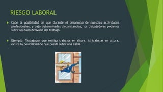 RIESGO LABORAL
 Cabe la posibilidad de que durante el desarrollo de nuestras actividades
profesionales, y bajo determinadas circunstancias, los trabajadores podamos
sufrir un daño derivado del trabajo.
 Ejemplo: Trabajador que realiza trabajos en altura. Al trabajar en altura,
existe la posibilidad de que pueda sufrir una caída.
 