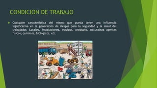 CONDICION DE TRABAJO
 Cualquier característica del mismo que pueda tener una influencia
significativa en la generación de riesgos para la seguridad y la salud del
trabajador. Locales, instalaciones, equipos, producto, naturaleza agentes
físicos, químicos, biológicos, etc.
 