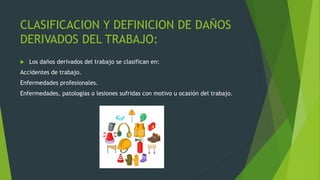 CLASIFICACION Y DEFINICION DE DAÑOS
DERIVADOS DEL TRABAJO:
 Los daños derivados del trabajo se clasifican en:
Accidentes de trabajo.
Enfermedades profesionales.
Enfermedades, patologías o lesiones sufridas con motivo u ocasión del trabajo.
 