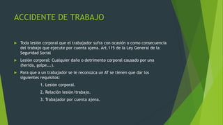 ACCIDENTE DE TRABAJO
 Toda lesión corporal que el trabajador sufra con ocasión o como consecuencia
del trabajo que ejecute por cuenta ajena. Art.115 de la Ley General de la
Seguridad Social
 Lesión corporal: Cualquier daño o detrimento corporal causado por una
(herida, golpe….).
 Para que a un trabajador se le reconozca un AT se tienen que dar los
siguientes requisitos:
1. Lesión corporal.
2. Relación lesión/trabajo.
3. Trabajador por cuenta ajena.
 