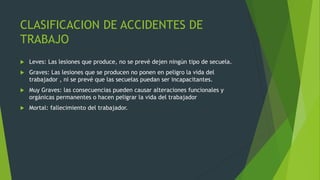 CLASIFICACION DE ACCIDENTES DE
TRABAJO
 Leves: Las lesiones que produce, no se prevé dejen ningún tipo de secuela.
 Graves: Las lesiones que se producen no ponen en peligro la vida del
trabajador , ni se prevé que las secuelas puedan ser incapacitantes.
 Muy Graves: las consecuencias pueden causar alteraciones funcionales y
orgánicas permanentes o hacen peligrar la vida del trabajador
 Mortal: fallecimiento del trabajador.
 