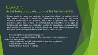 EJEMPLO 1:
Actos Inseguros y mal uso de las herramientas
 Esta es una de las causas más habituales de inseguridad laboral: Las negligencias, el
descuido en la manipulación de máquinas, herramientas y vehículos de carga puede
ocasionar consecuencias de gravedad, tanto para el operador que provoca el
accidente, como para el resto de personas que se encuentran en el lugar. Es
fundamental que todos los empleados reciban la capacitación correspondiente
para garantizar la seguridad en el desarrollo de sus tareas. Algunos ejemplos más
concretos de actos inseguros que debemos evitar a toda costa son:
– Trabajar sobre una escalera sin apoyo fijo
– No usar arnés cuando se trabaja a diferentes alturas o no enganchar el
arnés a un punto seguro
– Cargar materiales, equipos y herramientas de forma inadecuada.
– Trabajar en estado de ebriedad.
– Realizar bromas durante el trabajo
 