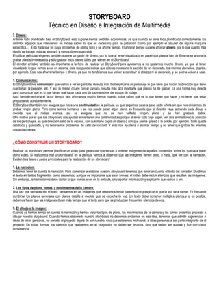 STORYBOARD
                          Técnico en Diseño e Integración de Multimedia
2. Dinero:
Al tener todo planificado bajo el Storyboard, esto supone menos pérdidas económicas, ya que cuando se tiene todo planificado correctamente, los
distintos equipos que intervienen en rodaje saben lo que es necesario para la gabación (como por ejemplo el alquiler de alguna máquina
específica...) .Ésto hará que no haya problemas de última hora y se ahorre tiempo. El ahorrar tiempo supone ahorrar dinero, por lo que cuanto más
rápido se trabaje, más se ahorrará y menos dinero supondrá.
El utilizar películas vírgenes también supone un gasto de dinero, por lo que al tener visualizado en papel qué planos han de filmarse se ahorraría
grabar planos innecesarios y sólo grabrar esos planos útiles que vienen en el Storyboard.
El director artístico también es importante a la hora de realizar un Storyboard para ayudarnos a no gastarnos mucho dinero, ya que al tener
visualizado lo que vamos a ver en escena, éste nos puede indicar que sólo es necesario la sección de un decorado, los mismos utensilios, objetos,
por ejemplo. Ésto nos ahorraría tiempo y dinero, ya que no tendríamos que volver a construir el atrezzo ni el decorado, y se podría volver a usar.

3. Comunicación:
El Storyboard nos comunica lo que vamos a ver en pantalla. Resulta más fácil explicar a un personaje lo que tiene que hacer, la dirección que tiene
que tomar, la posición, etc. Y así, lo mismo ocurre con el cámara, resulta más fácil mostrarle qué planos ha de grabar. Es una forma muy directa
para comunicar qué es lo que tienen que hacer cada uno de los miembros del equipo de rodaje.
Aquí también entraría el factor tiempo. Nos ahorramos mucho tiempo cuando todos saben qué es lo que tienen que hacer y no tener que estar
preguntando constantemente.
El Storyboard también nos asegura que haya una continuidad en la película, ya que seguimos paso a paso cada viñeta sin que nos olvidemos de
grabar ningún plano. Pero como somos humanos y se nos puede pasar algún plano, es frecuente que el director vaya tachando cada dibujo a
medida que el rodaje avanza, así se asegura que no se han saltado ningún plano y se han grabado todos.
Otro motivo por el que los Storyboard nos ayudan a mantener una continuidad es porque al tener todo bajo papel, ven (los animadores) la posición
de los personajes, en qué dirección salió de la escena, con qué mano cogió un objeto o con qué pierna golpeó a la pelota, por ejemplo. Todo queda
detallado y guardado, y no tendríamos problemas de salto de raccord. Y esto nos ayudaría a ahorrar tiempo y no tener que grabar las mismas
cosas diez veces.


¿CÓMO CONSTRUIR UN STORYBOARD?
Realizar un storyboard permite planificar un vídeo para garantizar que se van a obtener imágenes de aquellos contenidos sobre los que va a tratar
dicho vídeo. Si realizamos mal unstoryboard, en la película vamos a observar que las imágenes tienen poco, o nada, que ver con la narración.
Existen tres fases o pasos principales para la realización de un storyboard:

1. La narración:
Debemos tener en cuenta la narración. Para comenzar a elaborar nuestro storyboard tenemos que tener en cuenta el texto del narrador. Dividimos
el texto en tantos fragmentos como deseemos, aunque es importante que sean breves: el vídeo debe incluir silencios que resalten las imágenes.
Sin embargo, la narración no debe contar lo que vamos a ver en la película, sino aportar información y explicar lo que vamos a ver.

2. Los tipos de plano, tomas, y movimientos de la cámara:
Una vez que se ha escrito el texto, pensamos en las imágenes que deseamos tomar para mostrar y explicar lo que la voz va a narrar. Es frecuente
combinar los planos generales con planos detalle a medida que se escucha la voz. Un texto debe contener múltiples planos,y si es posible,
debemos hacer que las imágenes duren más tiempo que el texto para que se produzcan frecuentes silencios de voz.

3. El dibujo o la imagen:
Cuando ya hemos tenido en cuenta la narración y hemos visto los tipos de plano, los movimientos de la cámara y las tomas podemos proceder a
dibujar nuestro storyboard. Cuando hemos elaborado nuestro storyboard no debemos anclarnos en esa idea, tenemos que admitir sugerencias e
ideas de otras personas, no por ello el proyecto dejará de ser nuestro, sino que estaremos motivando a otras personas a ser parte integrante de el
proyecto. De todas formas, los cambios que realicemos en el storyboard no deben ser bruscos, sino que deben ser suaves y fluir con cierta
consistencia.
 