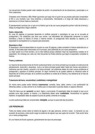 Las secuencias iniciales pueden estar repletas de acción o la presentación de las situaciones y personajes a un
ritmo cadencioso.

Cineastas como Howarks o Billy Wilder (guionista que luego hizo el guión de sus propias películas) comparaban
el film a una montaña rusa: inicio dinámico y emocionante, intercalando a lo largo del relato descansos y
ascensos en el climax hasta su resolución.

El planteamiento concluye con un giro en la historia que le da una nueva perspectiva (primer nudo de la trama) y
obliga al protagonista a seguir adelante.

Nudo o desarrollo.
En unas 60 páginas el guionista desarrolla el conflicto personal o psicológico en que se ve envuelto el
protagonista y los obstáculos que tiene que vencer. Las dificultades del protagonista componen la acción
dramática y llevan la historia al clímax o máxima tensión. El protagonista tiene decidido su objetivo y el
espectador le acompañará en su trayecto para alcanzarlo.

Desenlace o final.
El desenlace o final es desarrollado en el guión en unas 30 páginas y debe completar la historia dotándola de un
sentido. El final debe estar relacionado con el principio, pero dotándole de una nueva perspectiva.
La mejor opción es el final cerrado y es la más habitual porque satisface mejor las expectativas creadas en el
espectador. Sin embargo son cada vez más frecuentes los finales abiertos que dejan al espectador completar la
historia.

Trama y subtrama

La mayoría de las producciones de ficción audiovisual tienen una trama principal que se ajusta a la estructura de
planteamiento, desarrollo y desenlace. Junto a la trama principal puede haber hasta tres tramas secundarias o
subtramas que dan interés y emoción a la trama principal. Las subtramas deben de crear nuevos problemas al
protagonista y agudizar el conflicto principal. En algún momento ha de quedar patente su influencia sobre el
desarrollo de la trama principal, de lo contrario se perdería la unidad de la historia y nos distraería de la línea de
acción principal.

Tratamiento del tema, verosimilitud, credibilidad e inteligibilidad

Un mismo tema puede recibir distintos tratamientos: comedia, farsa, sátira, drama o una combinación de
diferentes estilos. La idea central no se modifica pero el observador la percibe desde un aspecto diferente.

Todo film tiene que ser verosímil, es decir, lógico y convincente. El espectador debe de aceptar lo que ve en
pantalla como algo posible: la historia y su tratamiento deben tener credibilidad. Verosimilitud no significa
realismo: el espectador debe de aceptar el punto de partida, entrando en el juego.

La obra audiovisual debe ser comprensible, inteligible, aunque no para todo tipo de público.


LOS PERSONAJES

Todos los relatos versan sobre la historia de alguien o de algo (persona, animal o cosa) : la narración es una
sucesión de acciones y toda acción exige la existencia de alguien que sea sujeto de la acción. Toda acción tiene
uno o varios protagonistas.

En una historia de ficción aparecen, generalmente tres tipos de personajes:
 