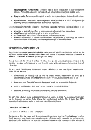 Los protagonistas y antagonistas. Sobre ellos recae la acción principal. Han de estar perfectamente
        definidos. A menudo la lucha entre el protagonista y el antagonista se encuentra la tesis del guión.

        Los principales. Tienen un papel importante en la obra pero no esencial para el desarrollo de la misma.

        Los secundarios. Tienen cierta relevancia y existen por necesidades de la acción. No es preciso que
        estén muy definidos y no han de distraer la atención del espectador.

Los personajes están encarnados por actores y transmiten al espectador información y expresión a través de su:

        presencia en la pantalla que influye en la valoración que del personaje hace el espectador.
        situación en un decorado determinado y con otros acompañantes.
        acción expresada por su actuación física, gestos y movimientos corporales.
        diálogo que proporciona la información que interesa a los personajes (y al público) y que orienta al
        espectador sobre el nivel cultural y social de los personajes por su manera de hablar.



ESTRUCTURA DE LA IDEA O STORY LINE

Un guión parte de una idea dramática o anécdota que ha llamado la atención del guionista. A partir de esa idea
el guionista elabora una idea núcleo que será la tesis de la historia. En todo relato debe haber un conflicto de
intereses o un conflicto de objetivos que da lugar a una intriga.

Cuando el guionista ha definido el conflicto y la intriga tiene que dar una estructura (story line) a la idea
dramática o anécdota que le ha servido de punto de partida para el guión, dotándola de planteamiento, desarrollo
y desenlace.

Una story line de Casablanca de Michael Curtiz (que en 1942 obtuvo un oscar para el guión, para el director y
para la película) podría ser:

        Planteamiento. Un personaje que fue héroe de causas perdidas, desencantado de la vida por el
        abandono de su amada, convertido en antihéroe “duro”, vive en Casablanca donde tiene un bar.

        Desarrollo o nudo. Su amada Aparece en Casablanca casada con un héroe de la Resistencia.

        Conflicto. Renace el amor entre ellos. Ella está casada con un hombre admirable.

        Desenlace. El personaje renuncia a su amada llevado por nobles sentimientos.


Una story line o estructura básica puede estar en el origen de decenas de filmes. Por ejemplo a partir de la story
line de Casablanca de Michael Curtiz, Woody Allen en Sueños de seductor (Play it Again, Sam, 1972),
homenajeando a Casablanca realiza un relato cómico absolutamente diferente.


LA SINOPSIS ARGUMENTAL

Es el resumen de la historia de entre 3 y 10 páginas.

Mientras que la story line puede servir de estructura a distintos relatos, la concreción de la sinopsis es tal que
identifica a un solo relato. La sinopsis contiene información suficiente sobre los personajes y la acción como para
permitir valorar las posibilidades del relato pero requiere un gran esfuerzo de síntesis para contar la historia de
 