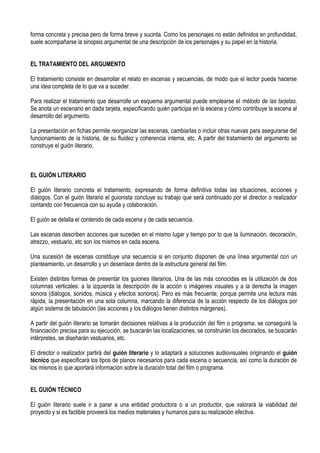forma concreta y precisa pero de forma breve y sucinta. Como los personajes no están definidos en profundidad,
suele acompañarse la sinopsis argumental de una descripción de los personajes y su papel en la historia.


EL TRATAMIENTO DEL ARGUMENTO

El tratamiento consiste en desarrollar el relato en escenas y secuencias, de modo que el lector pueda hacerse
una idea completa de lo que va a suceder.

Para realizar el tratamiento que desarrolle un esquema argumental puede emplearse el método de las tarjetas.
Se anota un escenario en dada tarjeta, especificando quién participa en la escena y cómo contribuye la escena al
desarrollo del argumento.

La presentación en fichas permite reorganizar las escenas, cambiarlas o incluir otras nuevas para asegurarse del
funcionamiento de la historia, de su fluidez y coherencia interna, etc. A partir del tratamiento del argumento se
construye el guión literario.



EL GUIÓN LITERARIO

El guión literario concreta el tratamiento, expresando de forma definitiva todas las situaciones, acciones y
diálogos. Con el guión literario el guionista concluye su trabajo que será continuado por el director o realizador
contando con frecuencia con su ayuda y colaboración.

El guión se detalla el contenido de cada escena y de cada secuencia.

Las escenas describen acciones que suceden en el mismo lugar y tiempo por lo que la iluminación, decoración,
atrezzo, vestuario, etc son los mismos en cada escena.

Una sucesión de escenas constituye una secuencia si en conjunto disponen de una línea argumental con un
planteamiento, un desarrollo y un desenlace dentro de la estructura general del film.

Existen distintas formas de presentar los guiones literarios. Una de las más conocidas es la utilización de dos
columnas verticales: a la izquierda la descripción de la acción o imágenes visuales y a la derecha la imagen
sonora (diálogos, sonidos, música y efectos sonoros). Pero es más frecuente, porque permite una lectura más
rápida, la presentación en una sola columna, marcando la diferencia de la acción respecto de los diálogos por
algún sistema de tabulación (las acciones y los diálogos tienen distintos márgenes).

A partir del guión literario se tomarán decisiones relativas a la producción del film o programa, se conseguirá la
financiación precisa para su ejecución, se buscarán las localizaciones, se construirán los decorados, se buscarán
intérpretes, se diseñarán vestuarios, etc.

El director o realizador partirá del guión literario y lo adaptará a soluciones audiovisuales originando el guión
técnico que especificará los tipos de planos necesarios para cada escena o secuencia, así como la duración de
los mismos lo que aportará información sobre la duración total del film o programa.


EL GUIÓN TÉCNICO

El guión literario suele ir a parar a una entidad productora o a un productor, que valorará la viabilidad del
proyecto y si es factible proveerá los medios materiales y humanos para su realización efectiva.
 