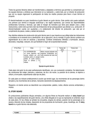 Todos los guiones literarios deben ser transformados y adaptados a términos que permitan su comprensión por
los equipos técnicos y artísticos que intervienen en su realización, y sobre todo, por un director de producción
que con su equipo organizará la participación de todos los medios precisos para llevar a buen término el
proyecto.

El director/realizador es quien transforma el guión literario en guión técnico. Este cambio solo puede realizarlo
una persona que domina el lenguaje audiovisual y las reglas expresivas, que conoce las disponibilidades
profesionales humanas y técnicas, que sabe el margen de maniobra que tiene para adoptar unas u otras
resoluciones y sobre todo que tiene claro las limitaciones de tipo presupuestario que afectan a su producción. El
director/realizador cuenta con ayudantes y la colaboración del director de producción, que vela por el
cumplimiento de plazos, costes y calidad del producto.

Hay distintos sistemas de construcción del guión técnico pero lo que importa es que refleja todas las indicaciones
a considerar en el momento de su planificación, de su ejecución y de su montaje. El guión técnico contiene una
segmentación de la obra en escenas y secuencias. Contiene anotaciones referidas a iluminación, atrezzo,
decorados, maquillaje, vestuario, etc que facilitarán el logro de la expresividad buscada.


        Nº de Plano              Vídeo                         Audio                Tiempo del       Tiempo total
                                                                                       plano
            42         P.G. EXTERIOR DÍA            Motivo musical indicador del        10”             6’ 10”
                       Un coche deportivo rojo      programa fundiéndose con
                       avanza solitario por una     ruido creciente del motor del
                       carretera sobre un paisaje   coche.
                       pelado. El coche avanza
                       hacia la cámara y la
                       rebasa.

                                                Ejemplo de guión técnico

Cada plano del guión ha de estar perfectamente identificado, con una numeración correlativa. Se determinarán
las condiciones del rodaje: interiores y exteriores, de día o de noche. La posición de la cámara, el objetivo a
utilizar y el encuadre, especificando cada tipo de plano.

En cada plano se indicará sintéticamente la acción que tendrá lugar, los movimientos de los personajes dentro
del plano y los movimientos de la cámara, marcando claramente los desplazamientos.

Respecto a la banda sonora se describirán sus componentes: palabra, ruidos, efectos sonoros ambientales y
música.

EL STORY BOARD

En producciones publicitarias dibujos animados y en algunos filmes es frecuente realizar un story board que
añade a las especificaciones del guión técnico, una viñeta dibujada en la que se representa el contenido visual
de cada plano. En las viñetas se señalan los encuadres, ángulos de cámara, posición de los personajes en la
escena, dirección de las miradas, disposición de los proyectores de iluminación, grúas, travellings, etc. El story
board es un guión técnico más elaborado.



        PLANO                            IMAGEN                                              AUDIO
 