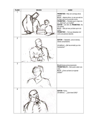 PLANO   IMAGEN                      AUDIO
  1
                 PROMETIDO - Hildy ven conmigo ahora
                 mismo.
                 ELLA — déjame ahora, no ves que esto es
                 lo mejor que me ha ocurrido nunca
                 PROMETIDO — Pensaba que lo mejor era
                 yo. ¿Qué soy? ¿un mueble?
                 EDITOR — (En off)—Sí. PROMETIDO - No
                 me quieres
                 ELLA — Sólo por eso ya dices que no te
                 quiero.
                 PROMETIDO — Creí que deseabas vivir
                 como una persona decente.

  2
                 EDITOR — Sebastián, como te llames,
                 intento concentrarme.

                 (Al teléfono) - ¿Me has enviado ya a los
                 muchachos?




  3
                 ELLA-Gracias portucomprensión.
                 PROMETIDO(0ff)— Sólo quiero saber una
                 cosa...
                 ELLA - ¿Cómo se llama la mujerdel
                 alcalde?




  4
                 EDITOR - Fanny
                 (Al teléfono) - ...¿Qué dices Duffy?
 