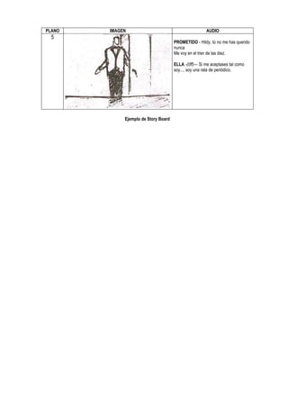 PLANO   IMAGEN                                         AUDIO
  5
                                      PROMETIDO - Hildy, tú no me has querido
                                      nunca
                                      Me voy en el tren de las diez.

                                      ELLA -(0ff)— Si me aceptases tal como
                                      soy..., soy una rata de periódico.




             Ejemplo de Story Board
 